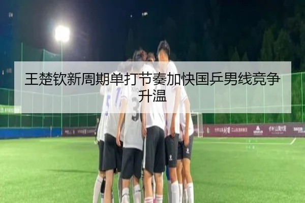 王楚钦新周期单打节奏加快国乒男线竞争升温